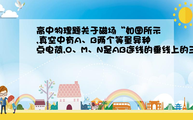 高中物理题关于磁场“如图所示,真空中有A、B两个等量异种点电荷,O、M、N是AB连线的垂线上的三个点,且AO如图所示,真空中有A、B两个等量异种点电荷,O、M、N是AB连线的垂线上的三个点,且AO＞O