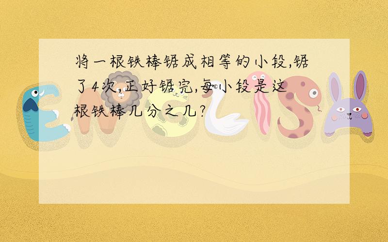 将一根铁棒锯成相等的小段,锯了4次,正好锯完,每小段是这根铁棒几分之几?