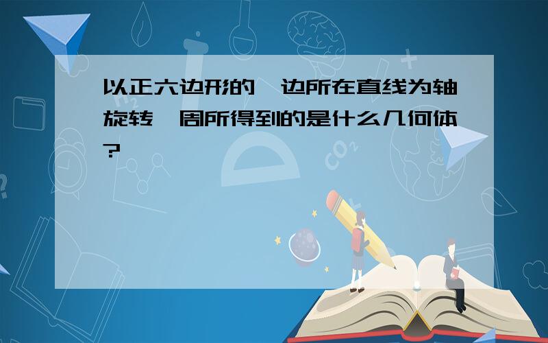 以正六边形的一边所在直线为轴旋转一周所得到的是什么几何体?