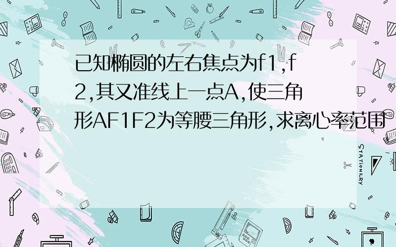 已知椭圆的左右焦点为f1,f2,其又准线上一点A,使三角形AF1F2为等腰三角形,求离心率范围