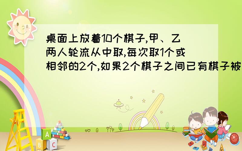 桌面上放着10个棋子,甲、乙两人轮流从中取,每次取1个或相邻的2个,如果2个棋子之间已有棋子被取走,它们不算相邻,谁取到最后1个就算胜利,你认为是先取有利还是后取有利?有没有必胜的办法