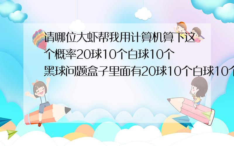 请哪位大虾帮我用计算机算下这个概率20球10个白球10个黑球问题盒子里面有20球10个白球10个黑球从中取出10个球.10个为相同颜色的概率1个黑球9个白球的概率2个黑球8个白球的概率…………5个