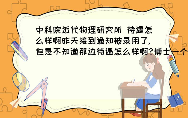 中科院近代物理研究所 待遇怎么样啊昨天接到通知被录用了,但是不知道那边待遇怎么样啊?博士一个月能拿多少工资?兰州消费高么?有知情的告知一下呗谢谢楼下的回答,不过您说的三千一百