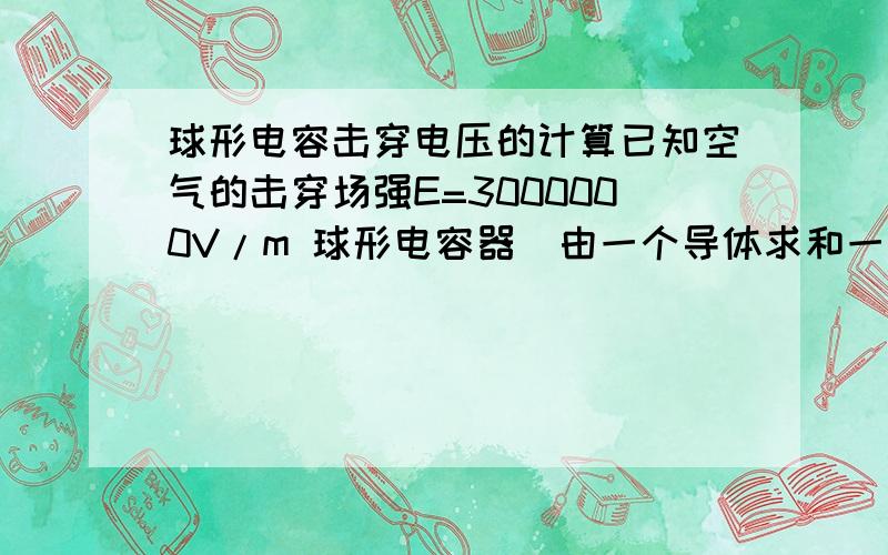 球形电容击穿电压的计算已知空气的击穿场强E=3000000V/m 球形电容器（由一个导体求和一个同心导体外壳组成）内的场强是不均匀的,如果要击穿这个电容器 是需要加电压到电场最小的地方等