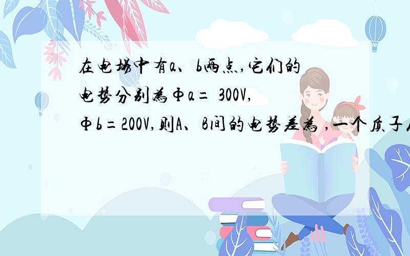 在电场中有a、b两点,它们的电势分别为Фa= 300V,Фb=200V,则A、B间的电势差为 ,一个质子从A点运动到B点,在电场中有a、b两点,它们的电势分别为Фa= 300V,Фb=200V,则A、B间的电势差为    ,一个质子从A