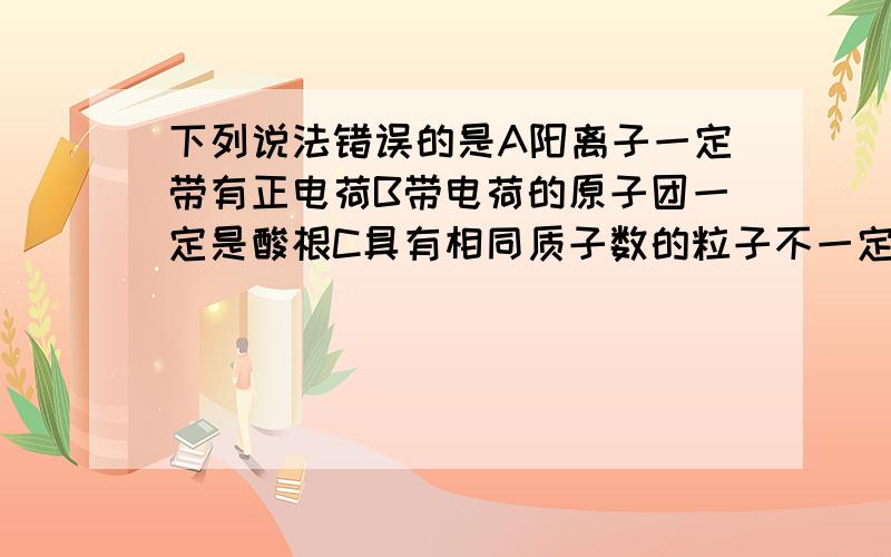 下列说法错误的是A阳离子一定带有正电荷B带电荷的原子团一定是酸根C具有相同质子数的粒子不一定是同一种元素D最外层点子数为8的粒子不一定是稀有气体元素的原子