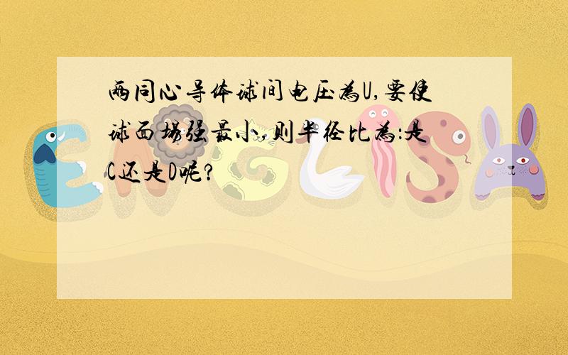 两同心导体球间电压为U,要使球面场强最小,则半径比为：是C还是D呢?