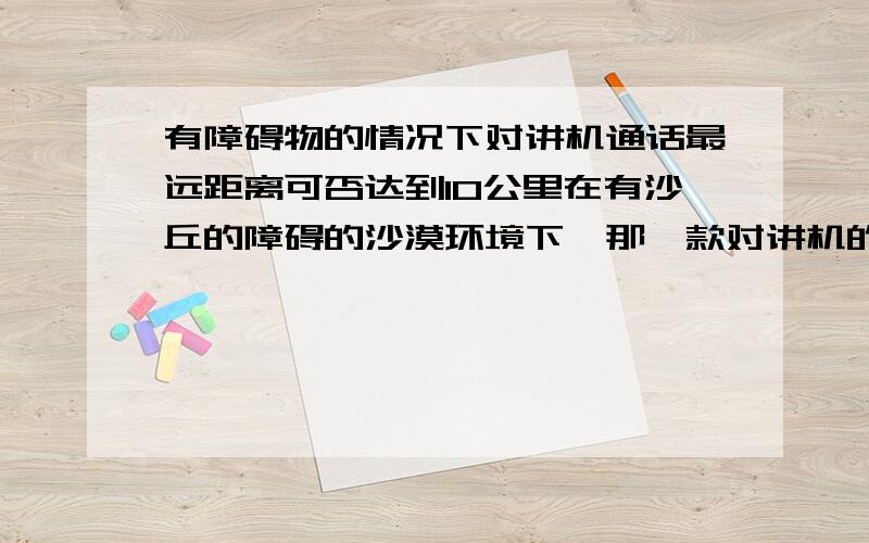 有障碍物的情况下对讲机通话最远距离可否达到10公里在有沙丘的障碍的沙漠环境下,那一款对讲机的通话最远距离可以达到10公里.目前用的产品最远只能达到5到6公里.听说军用的可以达到15