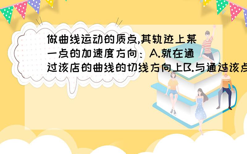 做曲线运动的质点,其轨迹上某一点的加速度方向：A.就在通过该店的曲线的切线方向上B.与通过该点的曲线的切线垂直C.与物体在该店所受合力方向相同D.与该点瞬时速度的方向成一定的夹角