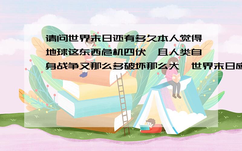 请问世界末日还有多久本人觉得地球这东西危机四伏,且人类自身战争又那么多破坏那么大,世界末日应该不远了吧?