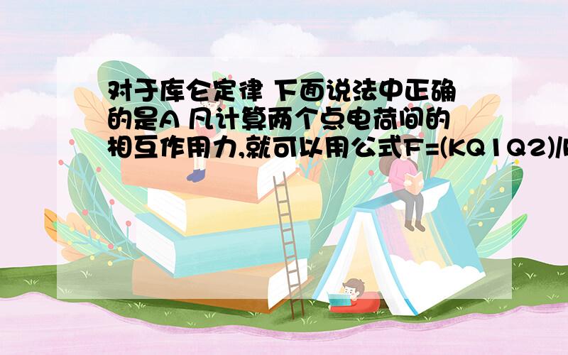 对于库仑定律 下面说法中正确的是A 凡计算两个点电荷间的相互作用力,就可以用公式F=(KQ1Q2)/R^2B 两个带电小球即使相距非常近 也能用库仑定律C 相互作用的两个点电荷 不论它们的电量是否