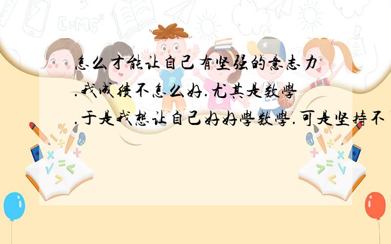 怎么才能让自己有坚强的意志力.我成绩不怎么好.尤其是数学.于是我想让自己好好学数学.可是坚持不了.而且每次放假的时候我都是只有在晚上才想写作业.白天就光顾着玩了.我想磨炼一下自