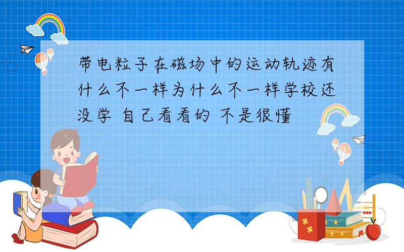 带电粒子在磁场中的运动轨迹有什么不一样为什么不一样学校还没学 自己看看的 不是很懂