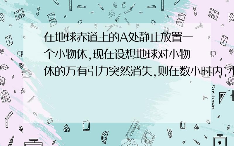 在地球赤道上的A处静止放置一个小物体,现在设想地球对小物体的万有引力突然消失,则在数小时内,小物体相对于A点处的地面来说,将A．水平向东飞去 B．原地不动,物体对地面的压力消失C．