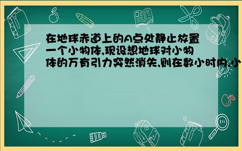 在地球赤道上的A点处静止放置一个小物体,现设想地球对小物体的万有引力突然消失,则在数小时内,小物体相对于A点处的地面来说,将——……向上并渐偏向西飞去……我的理解是俯视图来看,