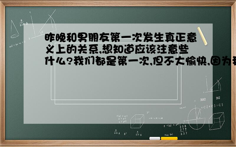 昨晚和男朋友第一次发生真正意义上的关系,想知道应该注意些什么?我们都是第一次,但不大愉快,因为我还不想给他,但还是无法避免了,我挺伤心地哭泣,觉得对不起自己；请详细说明如何注意