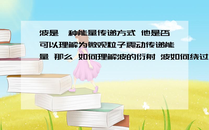 波是一种能量传递方式 他是否可以理解为微观粒子震动传递能量 那么 如何理解波的衍射 波如何绕过物体 能量是否通过阻碍物 又如何保证不会因为阻碍物产生其他波以干涉