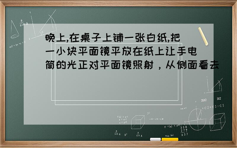 晚上,在桌子上铺一张白纸,把一小块平面镜平放在纸上让手电筒的光正对平面镜照射，从侧面看去