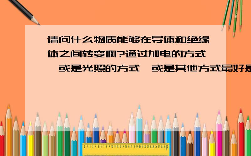 请问什么物质能够在导体和绝缘体之间转变啊?通过加电的方式,或是光照的方式,或是其他方式最好是能够迅速转变,而且有可逆性,有没有半导体能够实现这个呢?最好是通电转变.