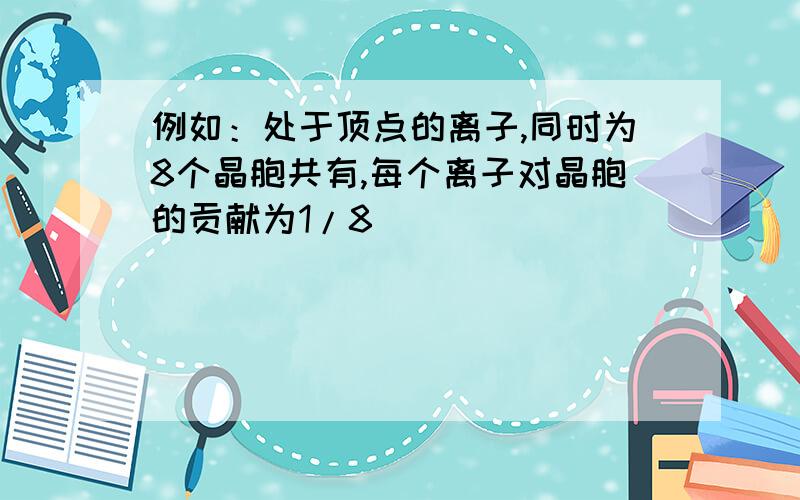 例如：处于顶点的离子,同时为8个晶胞共有,每个离子对晶胞的贡献为1/8