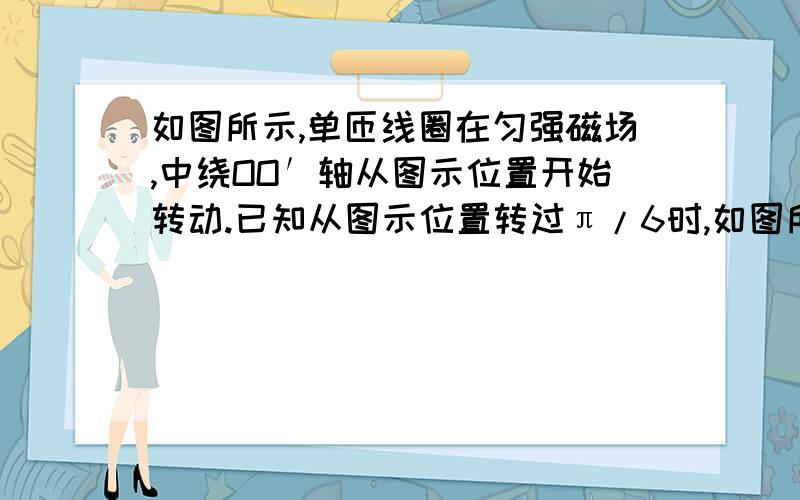 如图所示,单匝线圈在匀强磁场,中绕OO′轴从图示位置开始转动.已知从图示位置转过π/6时,如图所示,单匝线圈在匀强磁场中绕OO′轴从图示位置开始匀速转动,已知从图示位置转过π/6时,线圈中