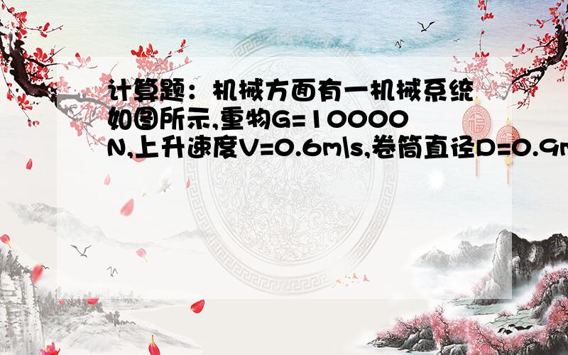 计算题：机械方面有一机械系统如图所示,重物G=10000N,上升速度V=0.6m\s,卷筒直径D=0.9m\s;每对齿轮转速比j1=j2=6,每对齿轮的效率η1=η2=0.94,卷筒效率η3=0.95,滑轮效率η4=0.96;试求：1：电动机轴上的