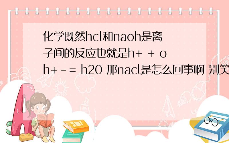 化学既然hcl和naoh是离子间的反应也就是h+ + oh+-= h20 那nacl是怎么回事啊 别笑话我.