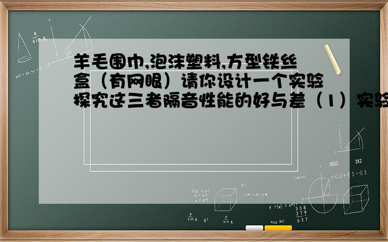 羊毛围巾,泡沫塑料,方型铁丝盒（有网眼）请你设计一个实验探究这三者隔音性能的好与差（1）实验中还需要的器材是（2）写出你的试验方案（具体）（3）对实验可能出现的现象进行分析