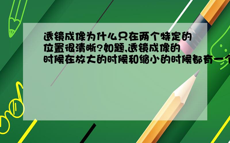 透镜成像为什么只在两个特定的位置很清晰?如题,透镜成像的时候在放大的时候和缩小的时候都有一个清晰的像.为毛?第一个答案：焦点的话不是所有光线汇聚到一点吗？我觉得当汇集光线正