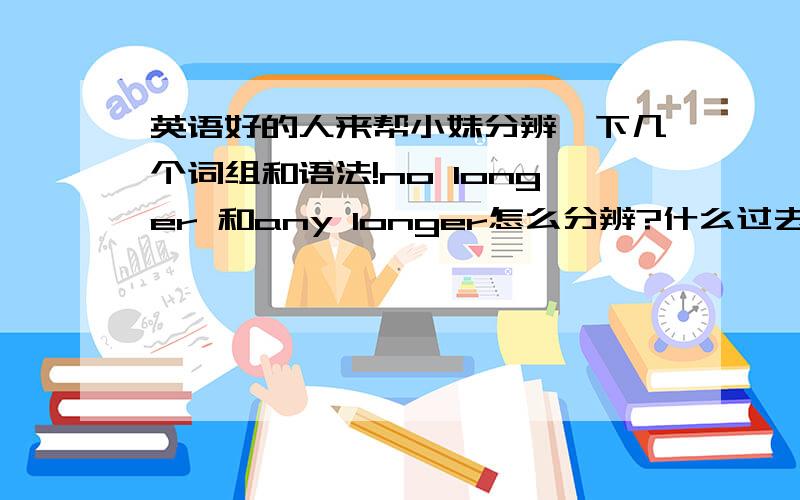 英语好的人来帮小妹分辨一下几个词组和语法!no longer 和any longer怎么分辨?什么过去完成时,现在完成时,过去时把我都搞混了,你们能不能帮我分析一下什么时候用什么啊.最好写几个例句,让我