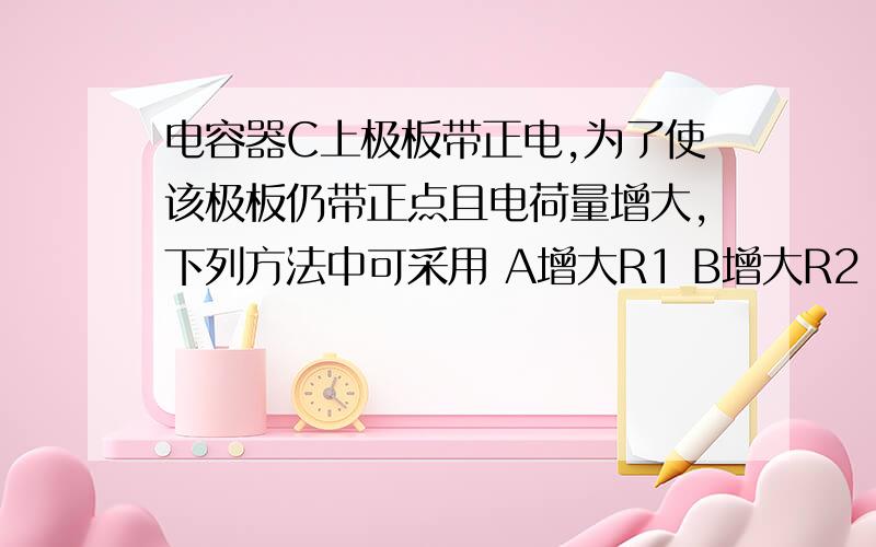 电容器C上极板带正电,为了使该极板仍带正点且电荷量增大,下列方法中可采用 A增大R1 B增大R2 C增R3 D增R4