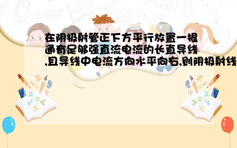 在阴极射管正下方平行放置一根通有足够强直流电流的长直导线,且导线中电流方向水平向右,则阴极射线将会