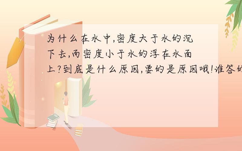 为什么在水中,密度大于水的沉下去,而密度小于水的浮在水面上?到底是什么原因,要的是原因哦!谁答的好追加30分!