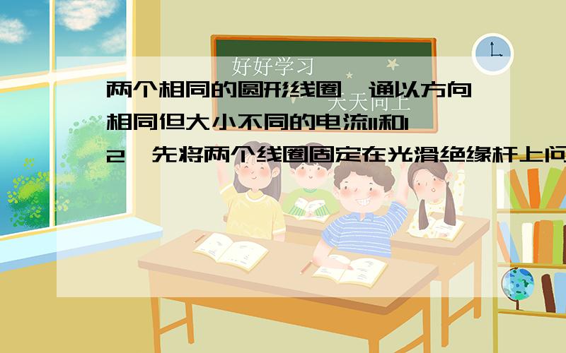 两个相同的圆形线圈,通以方向相同但大小不同的电流I1和I2,先将两个线圈固定在光滑绝缘杆上问释放后它们的运动情况是A、相互吸引,电流大的加速度大B、相互吸引,加速度大小相等C、相互