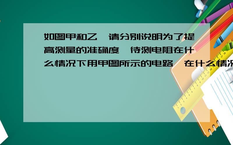 如图甲和乙、请分别说明为了提高测量的准确度,待测电阻在什么情况下用甲图所示的电路,在什么情况下用乙图所示的电路,为什么?