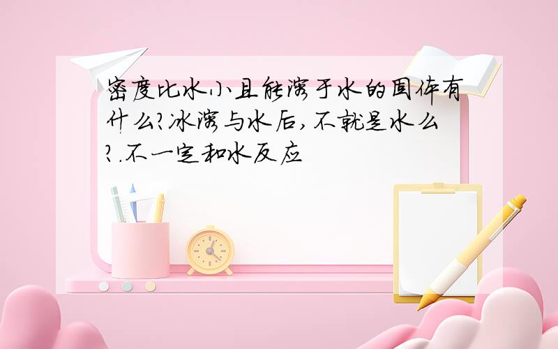 密度比水小且能溶于水的固体有什么?冰溶与水后,不就是水么?.不一定和水反应