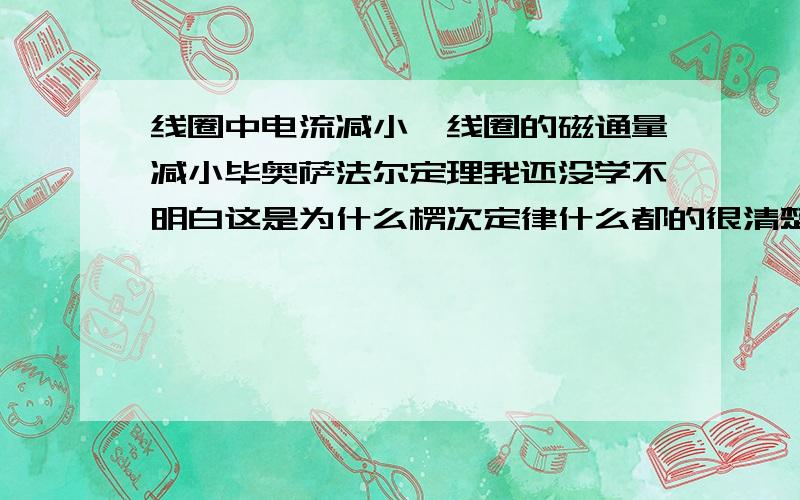 线圈中电流减小,线圈的磁通量减小毕奥萨法尔定理我还没学不明白这是为什么楞次定律什么都的很清楚的上课的时候老师就说电流均匀减小磁通量就均匀减小为什么