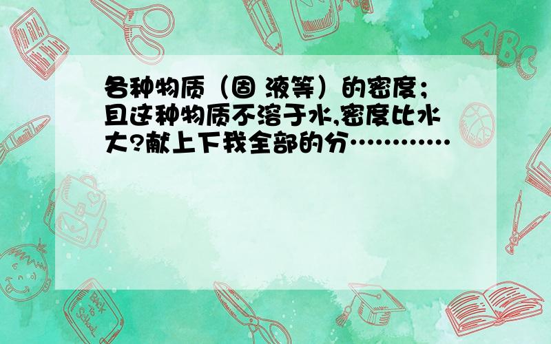 各种物质（固 液等）的密度；且这种物质不溶于水,密度比水大?献上下我全部的分…………