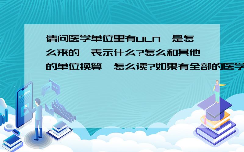 请问医学单位里有ULN,是怎么来的,表示什么?怎么和其他的单位换算,怎么读?如果有全部的医学单位换算和意义那就更好!