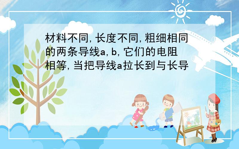 材料不同,长度不同,粗细相同的两条导线a,b,它们的电阻相等,当把导线a拉长到与长导