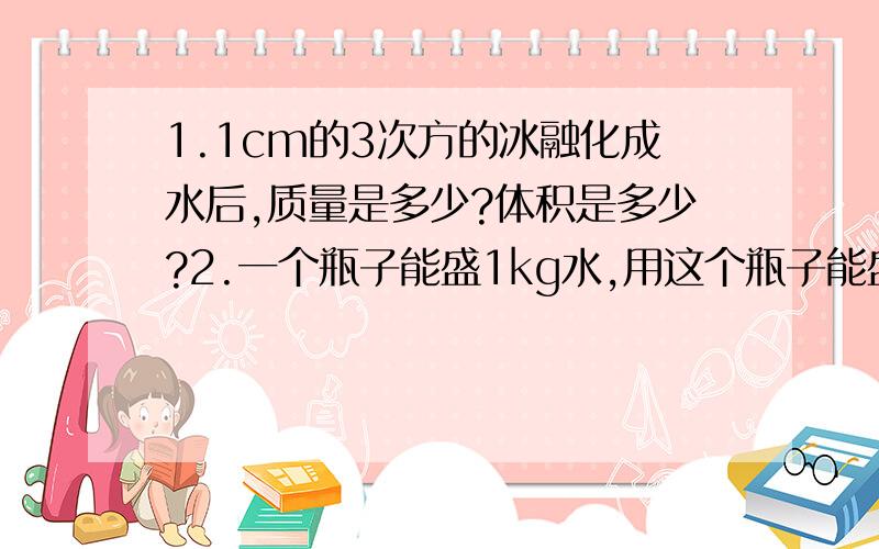 1.1cm的3次方的冰融化成水后,质量是多少?体积是多少?2.一个瓶子能盛1kg水,用这个瓶子能盛多少质量的食用植物油?3.建筑工地需用沙石400m的3次方,可用载重4t的卡车运送,需运多少车?（P沙=2.6乘1