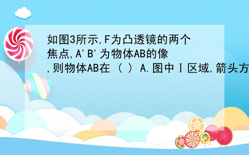 如图3所示,F为凸透镜的两个焦点,A'B'为物体AB的像,则物体AB在 ( ) A.图中Ⅰ区域,箭头方向水平向右 B.图中如图3所示,F为凸透镜的两个焦点,A'B'为物体AB的像,则物体AB在 ( )A.图中Ⅰ区域,箭头方向