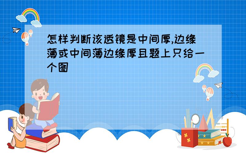 怎样判断该透镜是中间厚,边缘薄或中间薄边缘厚且题上只给一个图