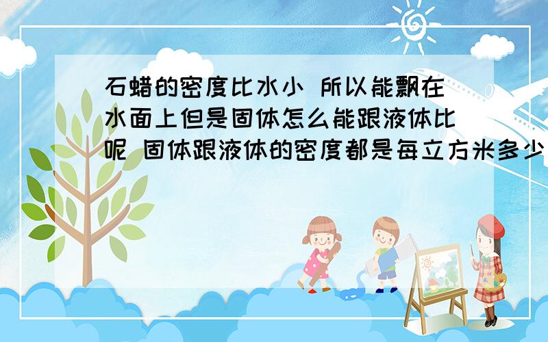 石蜡的密度比水小 所以能飘在水面上但是固体怎么能跟液体比呢 固体跟液体的密度都是每立方米多少克的形式吗?气体的密度跟他们联系在一起吗?比如氧气不易溶于水 说明氧气密度小于水