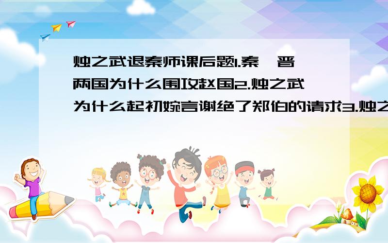 烛之武退秦师课后题1.秦、晋两国为什么围攻赵国2.烛之武为什么起初婉言谢绝了郑伯的请求3.烛之武又是怎样一步步说服秦伯退兵?第一步：向秦伯示弱,避其锐气第二步：第三步：说明舍郑