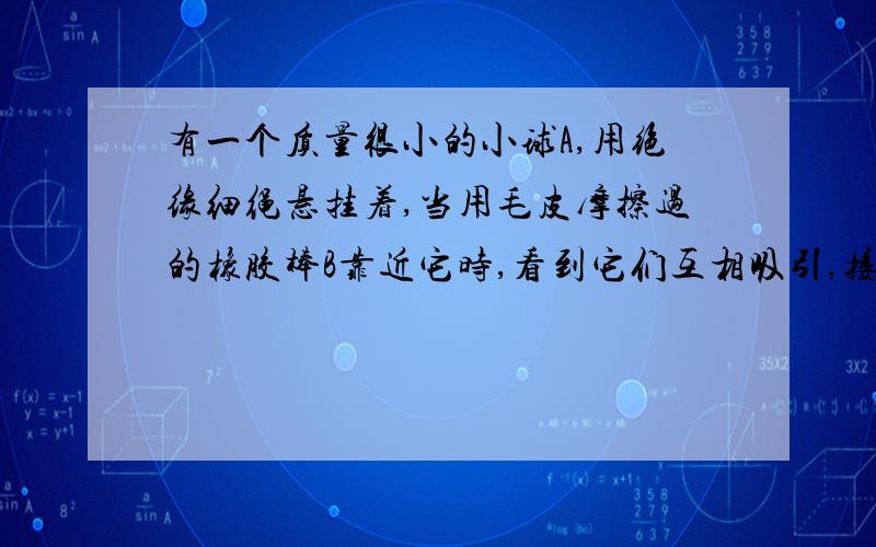 有一个质量很小的小球A,用绝缘细绳悬挂着,当用毛皮摩擦过的橡胶棒B靠近它时,看到它们互相吸引,接触后又互相排斥,则下列说法正确的是（ ）A.接触前,A.B一定带异种电荷B.接触前,AB可能带异