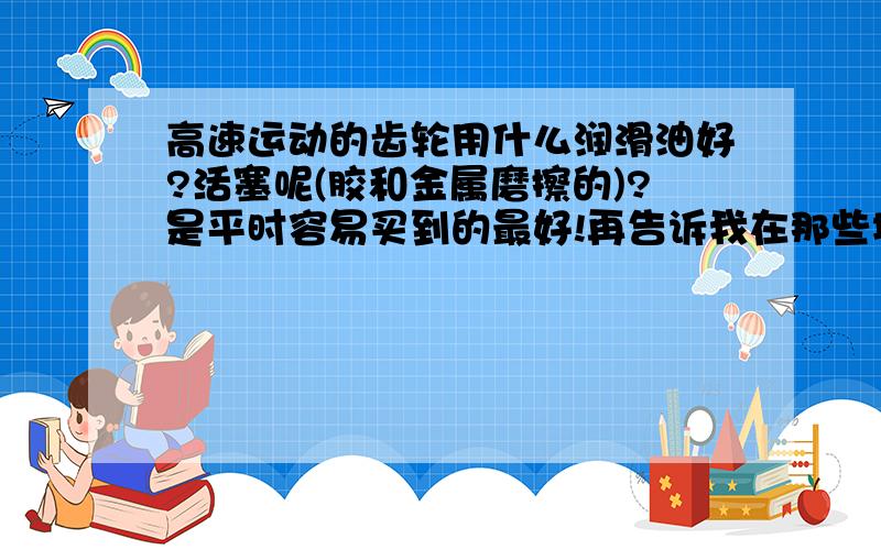 高速运动的齿轮用什么润滑油好?活塞呢(胶和金属磨擦的)?是平时容易买到的最好!再告诉我在那些地方会有卖!