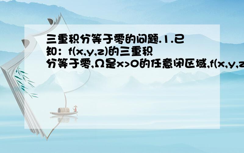 三重积分等于零的问题.1.已知：f(x,y,z)的三重积分等于零,Ω是x>0的任意闭区域,f(x,y,z)在Ω区域上连续.请问能否得出被积函数f(x,y,z)=02.已知：f(x,y,z)的三重积分等于零,Ω是由椭球面(x/a)^2+(y/b)^2+(z