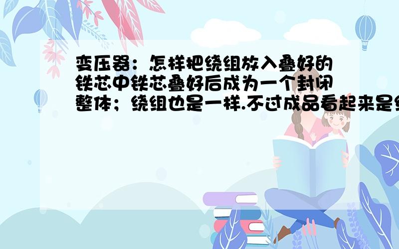 变压器：怎样把绕组放入叠好的铁芯中铁芯叠好后成为一个封闭整体；绕组也是一样.不过成品看起来是绕组套在铁芯上.两位说的书上有记录.关键是叠压好的铁芯像个“日”再旋转90度的形