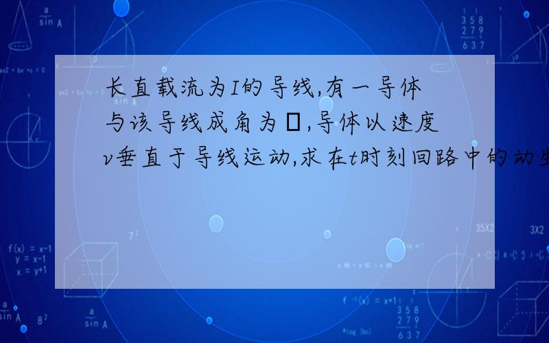 长直载流为I的导线,有一导体与该导线成角为θ,导体以速度v垂直于导线运动,求在t时刻回路中的动生电动势我知道动生电动势的公式应该是E=blv 然后长直载流为I的导线产生的电磁场B=μI/（2πr